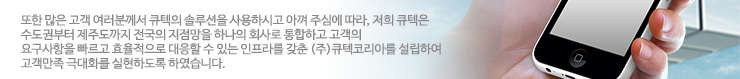 또한 많은 고객 여러분께서 큐텍의 솔루션을 사용하시고 아껴 주심에 따라, 저희 큐텍은 수도권부터 제주도까지 전국의 지점망을 하나의 회사로 통합하고 고객의 요구사항을 빠르고 효율적으로 대응할 수 있는 인프라를 갖춘 (주)큐텍코리아를 설립하여 고객만족 극대화를 실현하도록 하였습니다.
